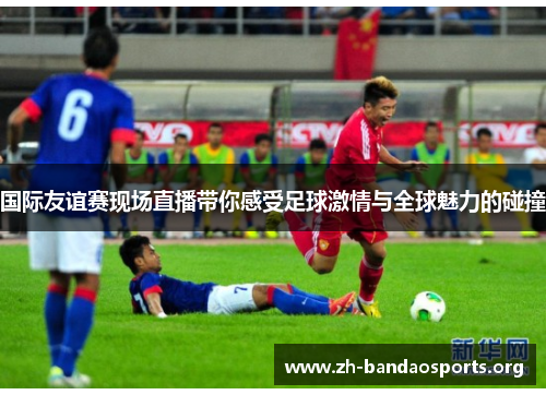 国际友谊赛现场直播带你感受足球激情与全球魅力的碰撞