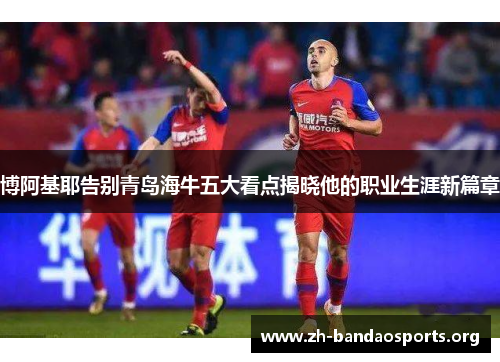 博阿基耶告别青岛海牛五大看点揭晓他的职业生涯新篇章