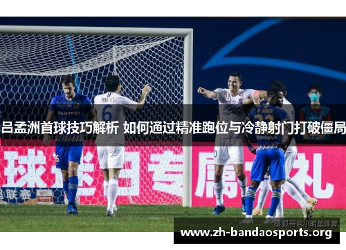 吕孟洲首球技巧解析 如何通过精准跑位与冷静射门打破僵局