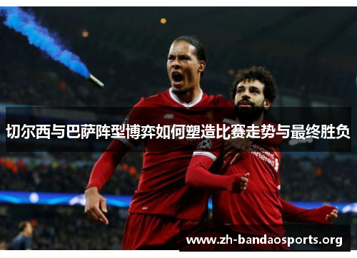 切尔西与巴萨阵型博弈如何塑造比赛走势与最终胜负