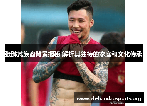 张琳芃族裔背景揭秘 解析其独特的家庭和文化传承