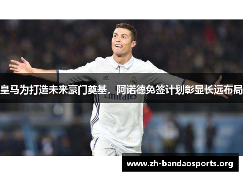 皇马为打造未来豪门奠基，阿诺德免签计划彰显长远布局