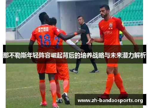 那不勒斯年轻阵容崛起背后的培养战略与未来潜力解析 那不勒斯年轻阵容崛起背后的培养战略与未来潜力解析