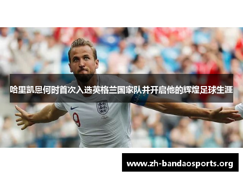 哈里凯恩何时首次入选英格兰国家队并开启他的辉煌足球生涯